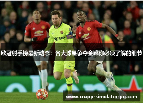 欧冠射手榜最新动态：各大球星争夺金靴你必须了解的细节