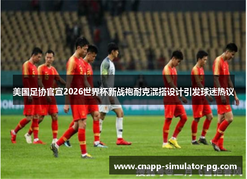 美国足协官宣2026世界杯新战袍耐克混搭设计引发球迷热议