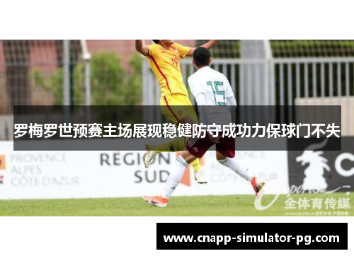 罗梅罗世预赛主场展现稳健防守成功力保球门不失 罗梅罗世预赛主场展现稳健防守成功力保球门不失